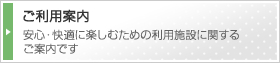 ご利用案内　安心・快適に楽しむための利用施設に関するご案内です。