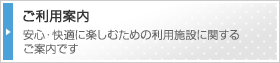 ご利用案内　安心・快適に楽しむための利用施設に関するご案内です。
