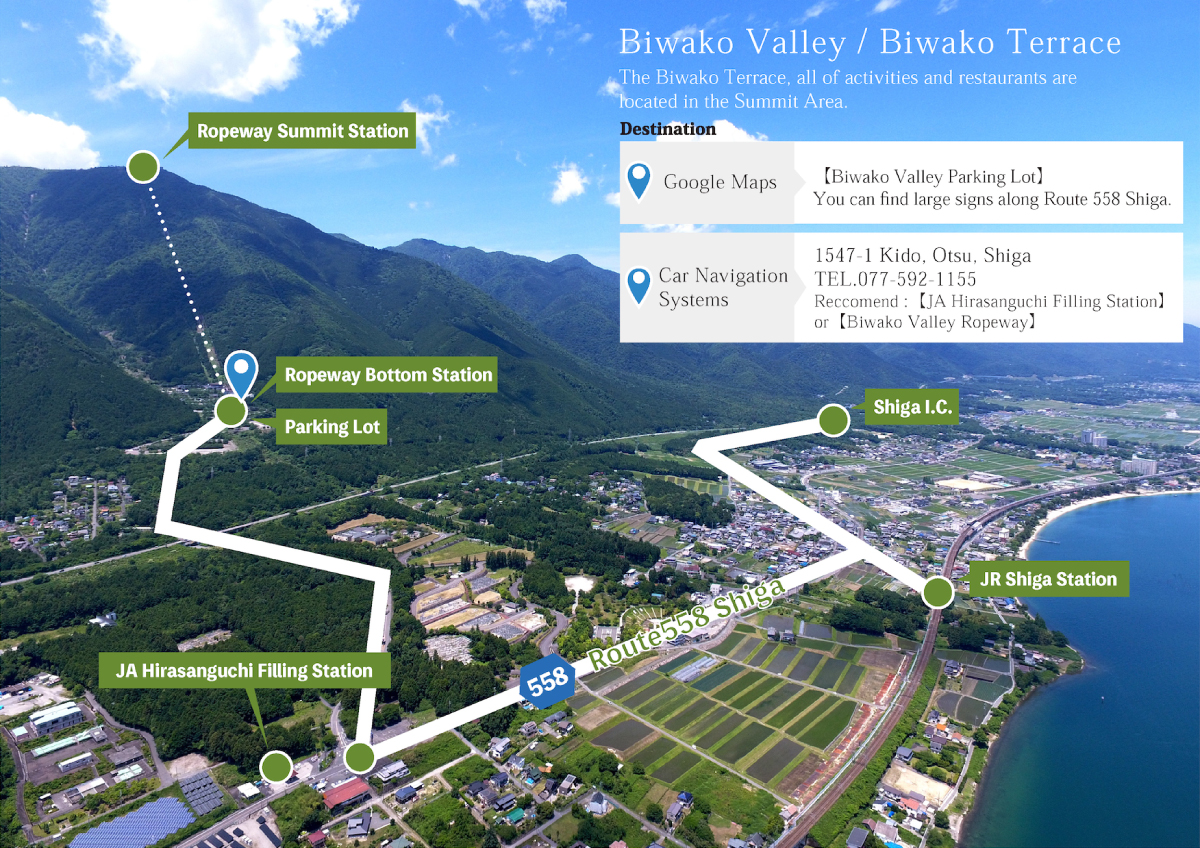 Biwako Valley / Biwako Terrace Biwako Terrace and all attractions of Biwako Valley are located in the mountain top area（Biwako Valley Ent. intersection on route 558） 1547-1 Kido, Otsu, Shiga TEL 077-592-1155 ※Please access via Biwako Valley Guchi intersection on route 558.