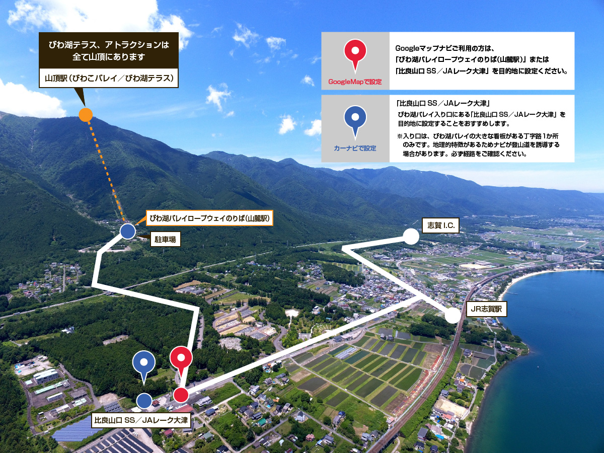 びわ湖テラス、アトラクションは全て山頂にあります。Google Mapの場合は「びわ湖バレイロープウェイのりば（山麓駅）」または「比良山口SS／JAレーク大津」を目的地に設定ください。カーナビの場合は「比良山口SS／JAレーク大津」を目的地に設定することをおすすめします。※入り口は、びわ湖バレイの大きな看板のある丁字路1か所のみです。地理的特徴があるためナビが登山道を誘導する場合があります。必ず経路をご確認ください。