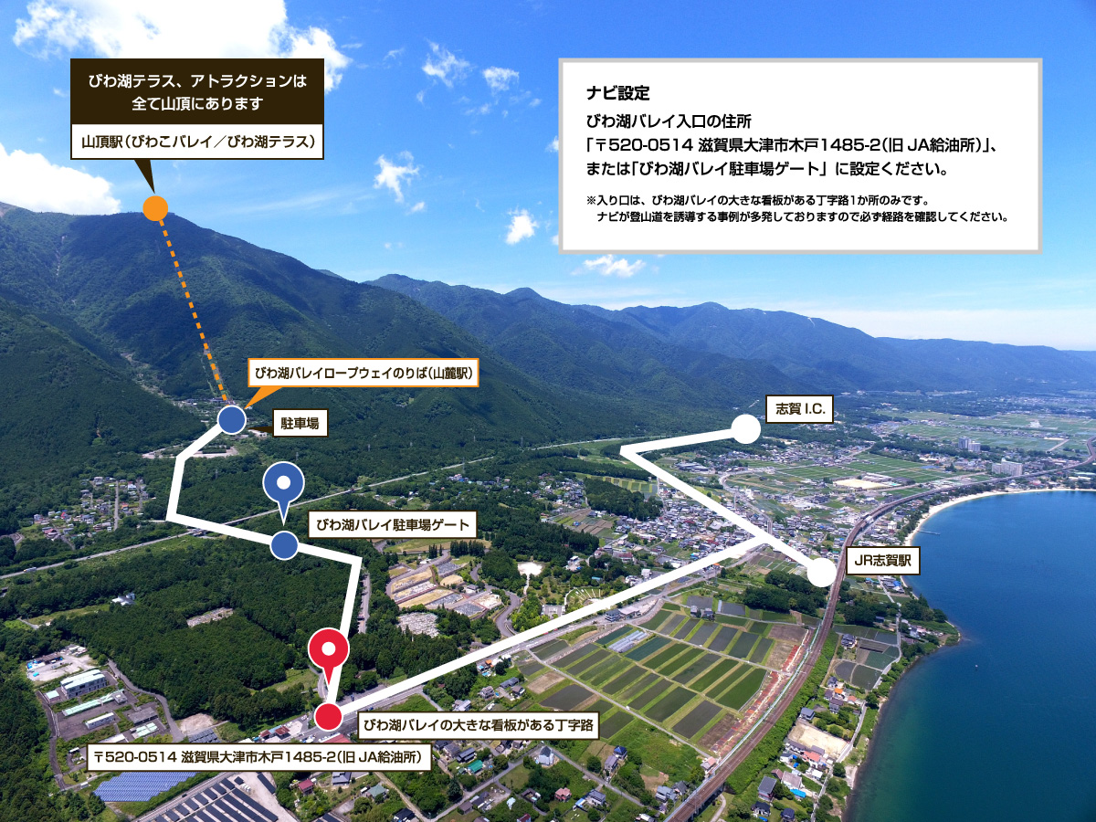 びわ湖テラス、アトラクションは全て山頂にあります。Google Mapの場合は「びわ湖バレイロープウェイのりば（山麓駅）」または「比良山口SS／JAレーク大津」を目的地に設定ください。カーナビの場合は「比良山口SS／JAレーク大津」を目的地に設定することをおすすめします。※入り口は、びわ湖バレイの大きな看板のある丁字路1か所のみです。地理的特徴があるためナビが登山道を誘導する場合があります。必ず経路をご確認ください。